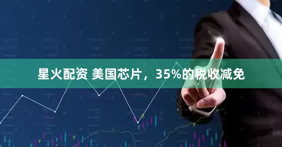星火配资 美国芯片，35%的税收减免
