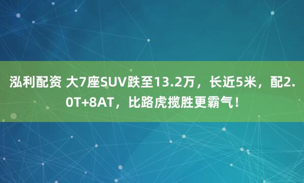 泓利配资 大7座SUV跌至13.2万，长近5米，配2.0T+8AT，比路虎揽胜更霸气！
