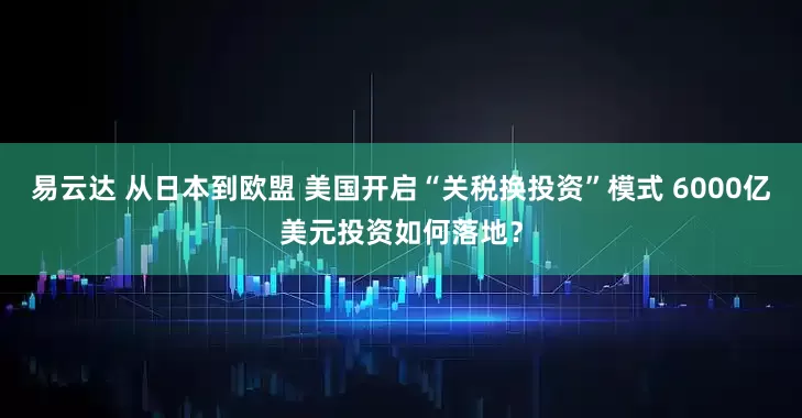 易云达 从日本到欧盟 美国开启“关税换投资”模式 6000亿美元投资如何落地？