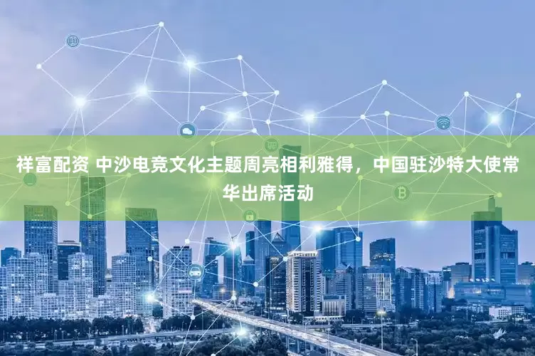 祥富配资 中沙电竞文化主题周亮相利雅得，中国驻沙特大使常华出席活动