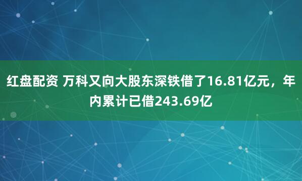 红盘配资 万科又向大股东深铁借了16.81亿元，年内累计已借243.69亿