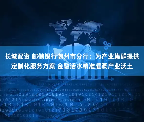 长城配资 邮储银行潮州市分行：为产业集群提供定制化服务方案 金融活水精准灌溉产业沃土