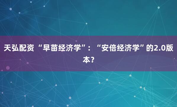 天弘配资 “早苗经济学”：“安倍经济学”的2.0版本？