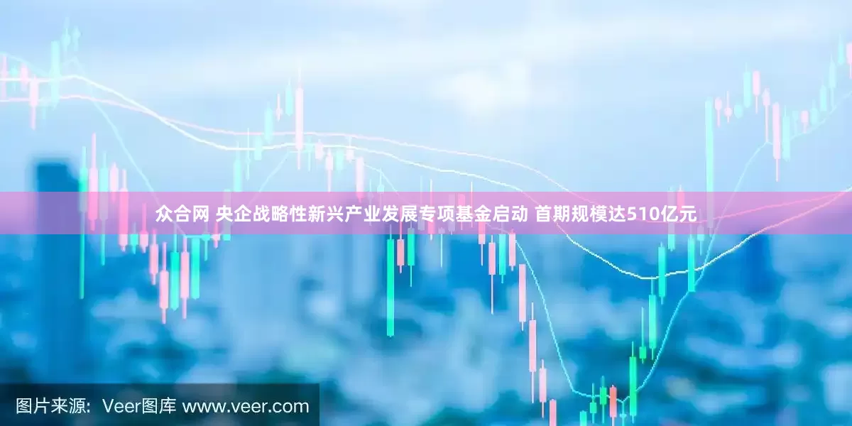 众合网 央企战略性新兴产业发展专项基金启动 首期规模达510亿元