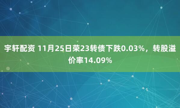 宇轩配资 11月25日荣23转债下跌0.03%，转股溢价率14.09%