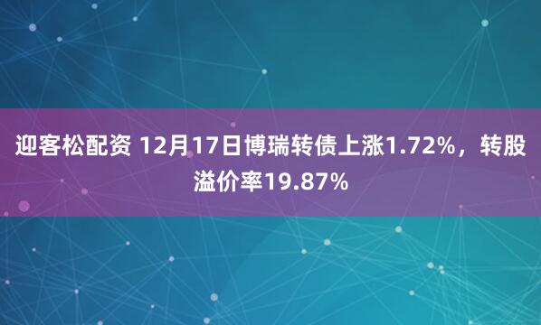 迎客松配资 12月17日博瑞转债上涨1.72%，转股溢价率19.87%