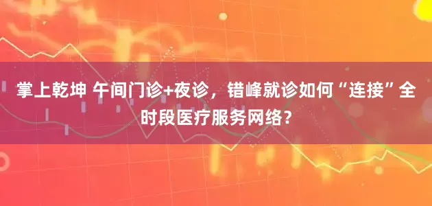 掌上乾坤 午间门诊+夜诊，错峰就诊如何“连接”全时段医疗服务网络？