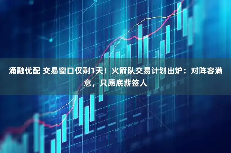 涌融优配 交易窗口仅剩1天！火箭队交易计划出炉：对阵容满意，只愿底薪签人